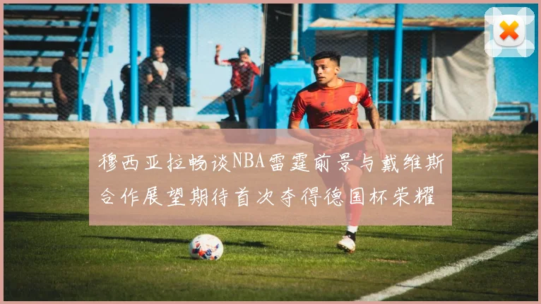 穆西亚拉畅谈NBA雷霆前景与戴维斯合作展望期待首次夺得德国杯荣耀
