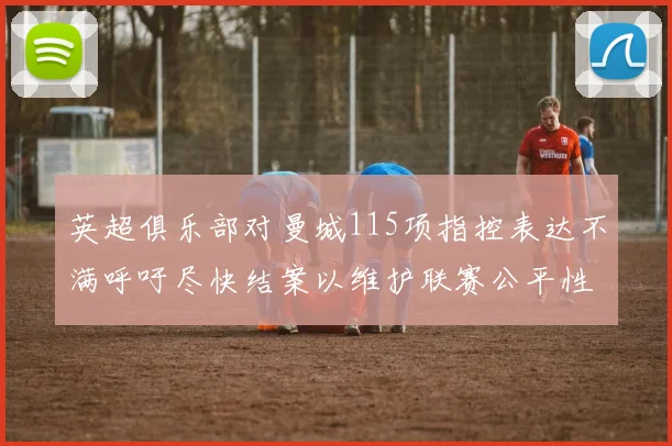 英超俱乐部对曼城115项指控表达不满呼吁尽快结案以维护联赛公平性