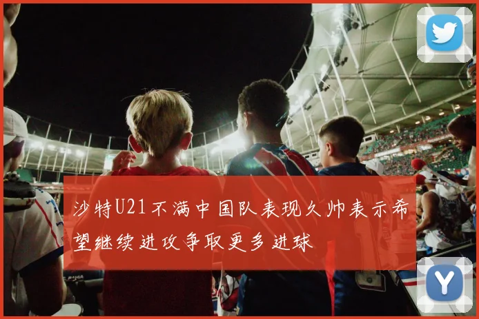 沙特U21不满中国队表现久帅表示希望继续进攻争取更多进球