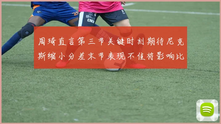 周琦直言第三节关键时刻期待尼克斯缩小分差末节表现不佳将影响比赛结果