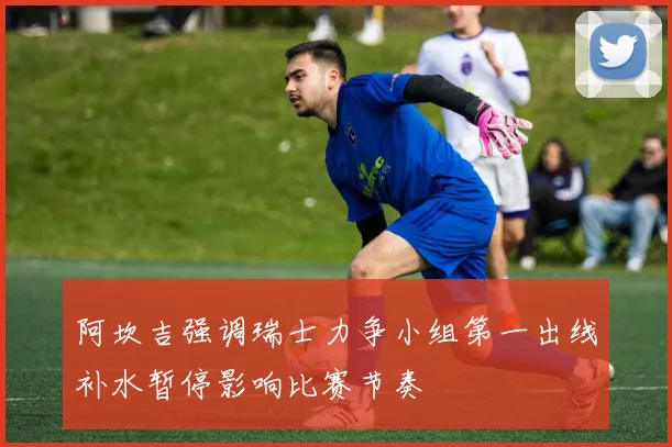 阿坎吉强调瑞士力争小组第一出线补水暂停影响比赛节奏