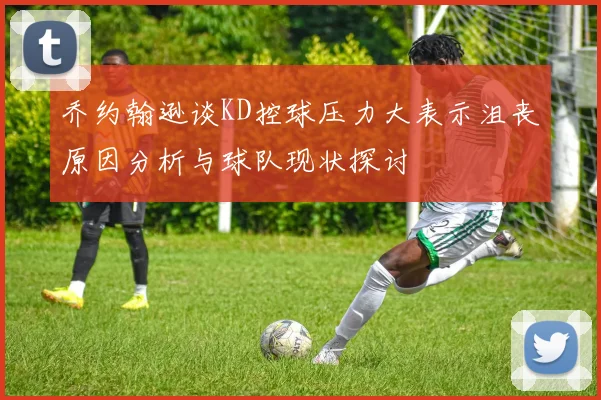 乔约翰逊谈KD控球压力大表示沮丧原因分析与球队现状探讨