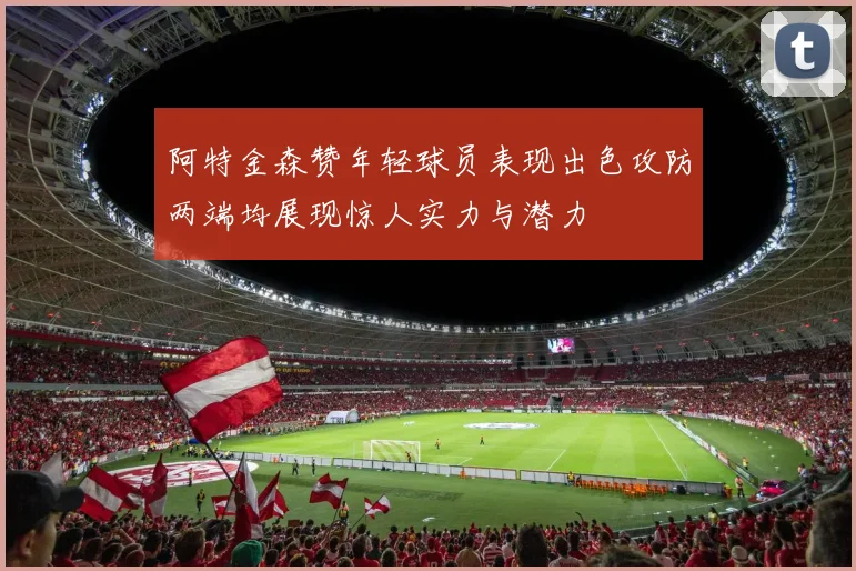 阿特金森赞年轻球员表现出色攻防两端均展现惊人实力与潜力
