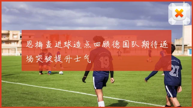 恩梅查进球造点回顾德国队期待逐场突破提升士气