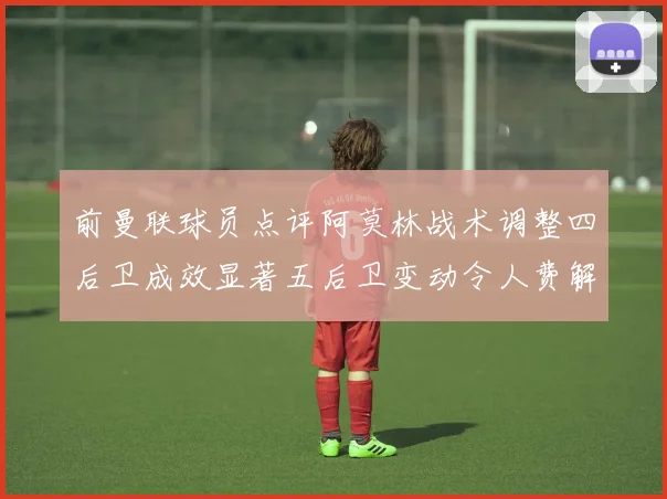 前曼联球员点评阿莫林战术调整四后卫成效显著五后卫变动令人费解