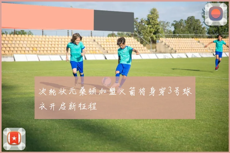 次轮状元桑顿加盟火箭将身穿3号球衣开启新征程