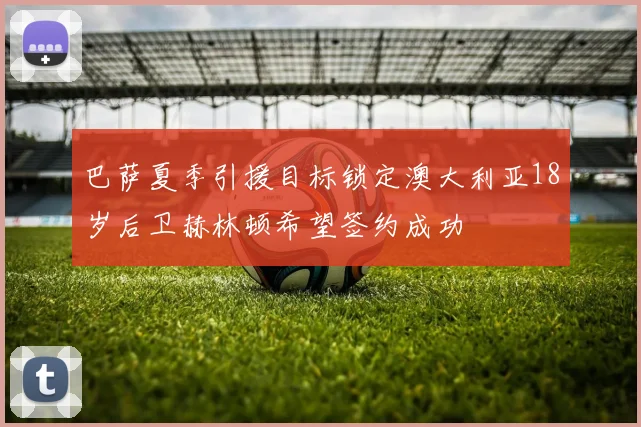 巴萨夏季引援目标锁定澳大利亚18岁后卫赫林顿希望签约成功