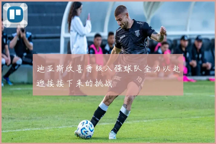 迪亚斯欣喜晋级八强球队全力以赴迎接接下来的挑战