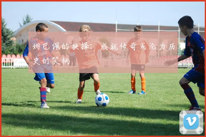 姆巴佩的抉择：成就传奇或沦为历史的笑柄