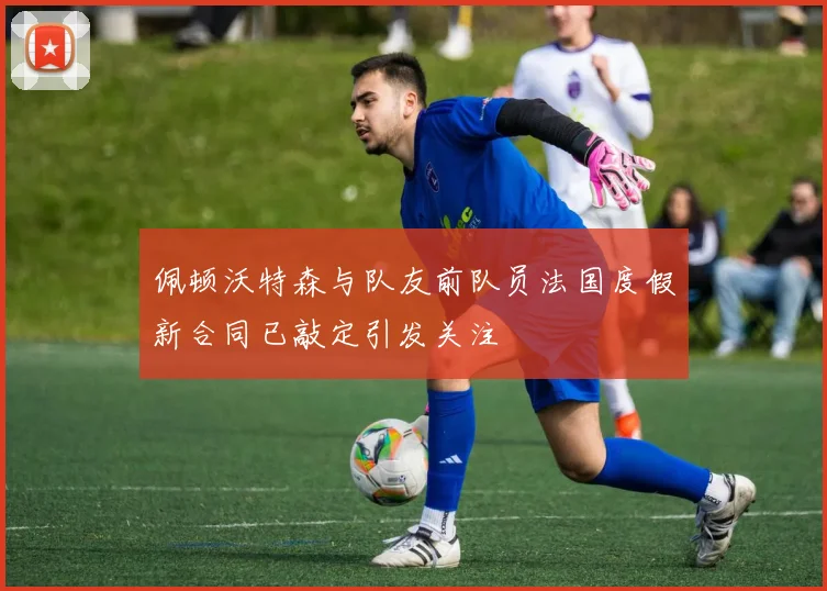 佩顿沃特森与队友前队员法国度假新合同已敲定引发关注