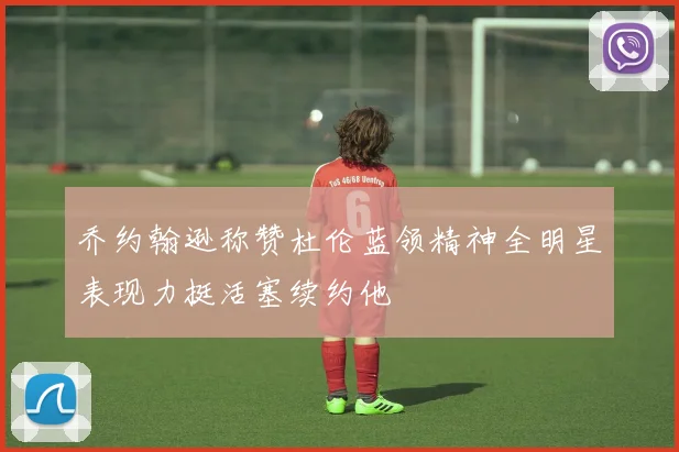 乔约翰逊称赞杜伦蓝领精神全明星表现力挺活塞续约他