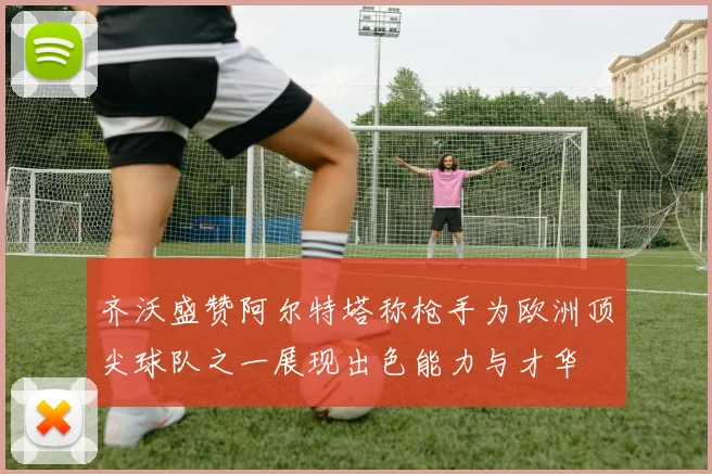齐沃盛赞阿尔特塔称枪手为欧洲顶尖球队之一展现出色能力与才华