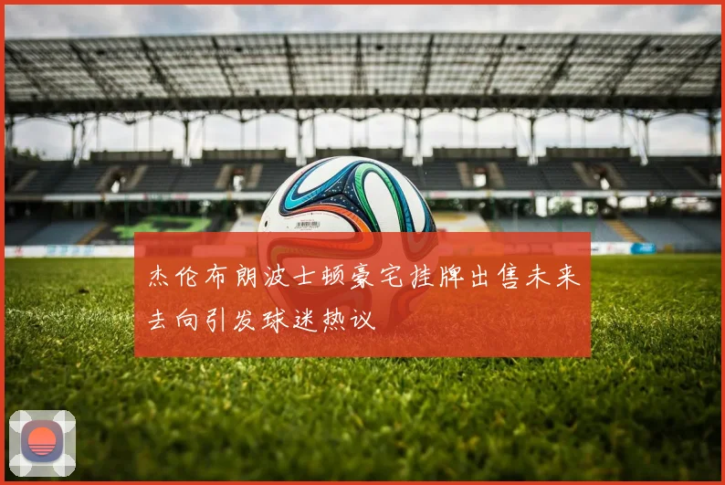 杰伦布朗波士顿豪宅挂牌出售未来去向引发球迷热议