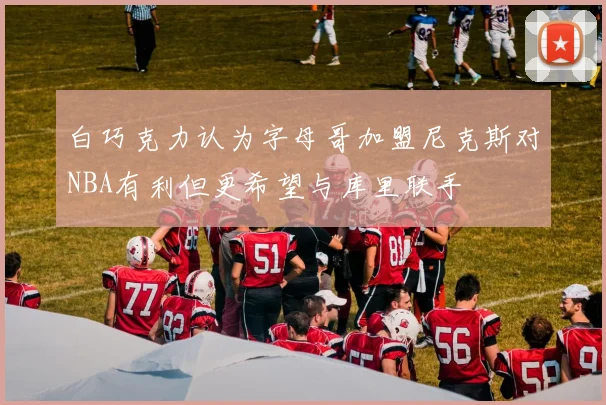 白巧克力认为字母哥加盟尼克斯对NBA有利但更希望与库里联手