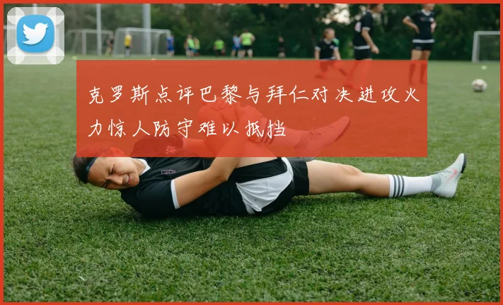 克罗斯点评巴黎与拜仁对决进攻火力惊人防守难以抵挡