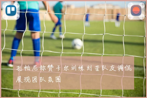 孔帕尼称赞卡尔训练刻苦队友调侃展现团队氛围