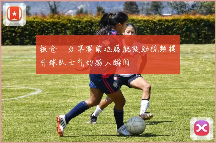 板仓滉分享赛前远藤航鼓励视频提升球队士气的感人瞬间