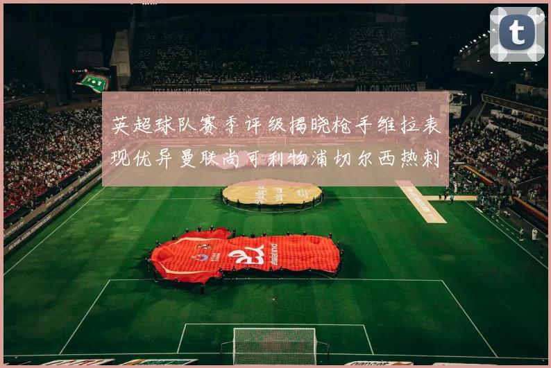 英超球队赛季评级揭晓枪手维拉表现优异曼联尚可利物浦切尔西热刺需努力