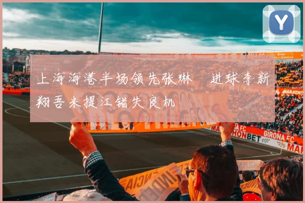 上海海港半场领先张琳芃进球李新翔吾米提江错失良机