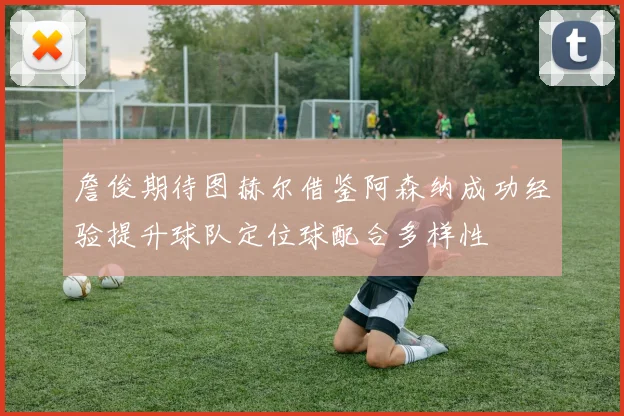 詹俊期待图赫尔借鉴阿森纳成功经验提升球队定位球配合多样性