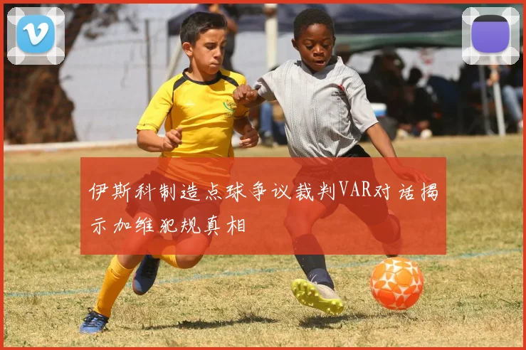 伊斯科制造点球争议裁判VAR对话揭示加维犯规真相